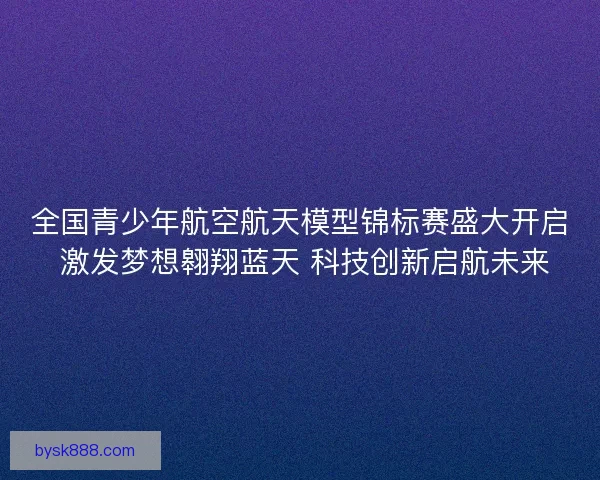 全国青少年航空航天模型锦标赛盛大开启 激发梦想翱翔蓝天 科技创新启航未来