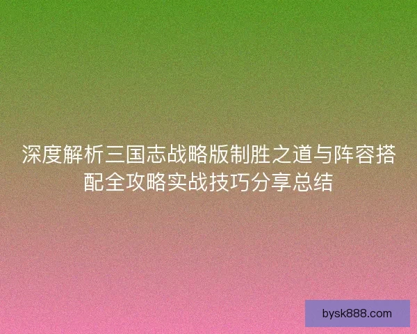 深度解析三国志战略版制胜之道与阵容搭配全攻略实战技巧分享总结