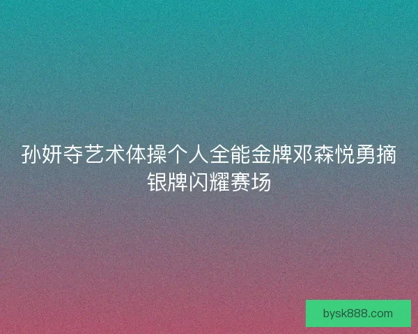 孙妍夺艺术体操个人全能金牌邓森悦勇摘银牌闪耀赛场